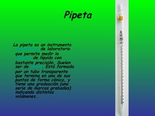 Pipeta La pipeta es un instrumento  volumétrico  de laboratorio que permite medir la  alícuota  de líquido con bastante precisión. Suelen ser de  vidrio . Está formada por un tubo transparente que termina en una de sus puntas de forma cónica, y tiene una graduación (una serie de marcas grabadas) indicando distintos volúmenes. 
