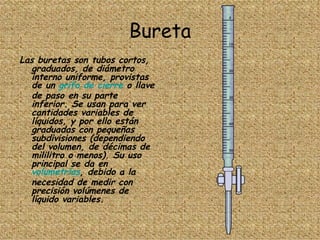 Bureta Las buretas son tubos cortos, graduados, de diámetro interno uniforme, provistas de un  grifo de cierre  o llave de paso en su parte inferior. Se usan para ver cantidades variables de líquidos, y por ello están graduadas con pequeñas subdivisiones (dependiendo del volumen, de décimas de mililitro o menos). Su uso principal se da en  volumetrías , debido a la necesidad de medir con precisión volúmenes de líquido variables. 
