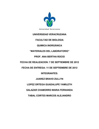 UNIVERSIDAD VERACRUZANA

           FACULTAD DE BIOLOGIA

            QUIMICA INORGÁNICA

       “MATERIALES DEL LABORATORIO”

          PROF. ANA BERTHA ROCIO

FECHA DE REALIZACION: 7 DE SEPTIEMBRE DE 2012

 FECHA DE ENTREGA: 11 DE SEPTIEMBRE DE 2012

                INTEGRANTES:

            JUAREZ BRAVO ZULLYN

     LOPEZ ORTEGA GUADALUPE YAMILETH

    SALAZAR CHAMORRO MARIA FERNANDA

      TABAL CORTES MARCOS ALEJANDRO
 