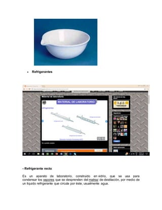  Refrigerantes
- Refrigerante recto
Es un aparato de laboratorio, construido en vidrio, que se usa para
condensar los vapores que se desprenden del matraz de destilación, por medio de
un liquido refrigerante que circula por éste, usualmente agua.
 