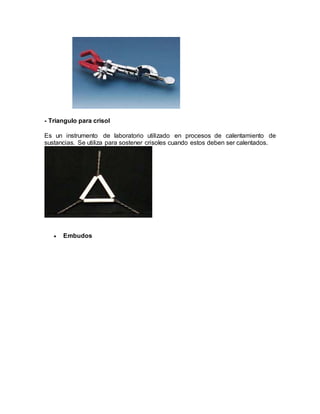 - Triangulo para crisol
Es un instrumento de laboratorio utilizado en procesos de calentamiento de
sustancias. Se utiliza para sostener crisoles cuando estos deben ser calentados.
 Embudos
 