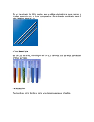 Es un fino cilindro de vidrio macizo, que se utiliza principalmente para mezclar o
disolver sustancias con el fin de homogeneizar. Generalmente su diámetro es de 6
mm y longitud es de 40 cm
-Tubo de ensayo
Es un tubo de cristal, cerrado por uno de sus extremos, que se utiliza para hacer
análisis químicos.
- Cristalizado
Recipiente de vidrio donde se vierte una disolución para que cristalice.
 