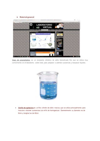 ● Material general
Vaso de precipitados: es un recipiente cilíndrico de vidrio borosilicado fino que se utiliza muy
comúnmente en el laboratorio, sobre todo, para preparar o calentar sustancias y traspasar líquidos.
● Varilla de agitacion:es un fino cilindro de vidrio macizo, que se utiliza principalmente para
mezclar o disolver sustancias con el fin de homogenizar. Generalmente su diametro es de
6mm y longitud es de 40cm
 