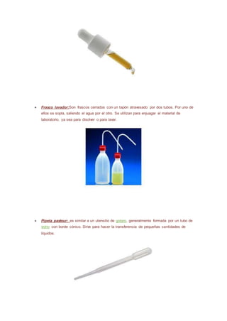 ● Frasco lavador:Son frascos cerrados con un tapón atravesado por dos tubos. Por uno de
ellos se sopla, saliendo el agua por el otro. Se utilizan para enjuagar el material de
laboratorio, ya sea para disolver o para lavar.
● Pipeta pasteur: es similar a un utensilio de gotero, generalmente formada por un tubo de
vidrio con borde cónico. Sirve para hacer la transferencia de pequeñas cantidades de
líquidos.
 