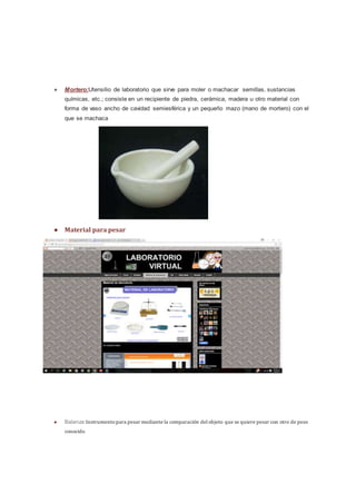 ● Mortero:Utensilio de laboratorio que sirve para moler o machacar semillas, sustancias
químicas, etc.; consiste en un recipiente de piedra, cerámica, madera u otro material con
forma de vaso ancho de cavidad semiesférica y un pequeño mazo (mano de mortero) con el
que se machaca
● Material para pesar
● Balanza:Instrumentopara pesar mediante la comparación delobjeto que se quiere pesar con otro de peso
conocido
 