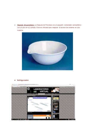 ● Capsula de porcelana: La Capsula de Porcelana es un pequeño contenedor semiesférico
con un pico en su costado. Este es utilizado para evaporar el exceso de solvente en una
muestra.
● Refrigerantes
 