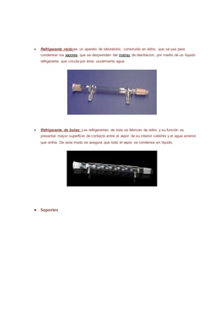 ● Refrigerante recto:es un aparato de laboratorio, construido en vidrio, que se usa para
condensar los vapores que se desprenden del matraz de destilacion, por medio de un liquido
refrigerante que circula por éste, usualmente agua.
● Refrigerante de bolas: Los refrigerantes de bola se fabrican de vidrio y su función es
presentar mayor superficie de contacto entre el vapor de su interior caliente y el agua exterior
que enfría. De este modo se asegura que todo el vapor se condense en líquido.
● Soportes
 