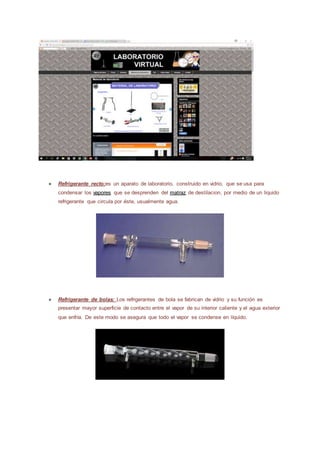 ● Refrigerante recto:es un aparato de laboratorio, construido en vidrio, que se usa para
condensar los vapores que se desprenden del matraz de destilacion, por medio de un liquido
refrigerante que circula por éste, usualmente agua.
● Refrigerante de bolas: Los refrigerantes de bola se fabrican de vidrio y su función es
presentar mayor superficie de contacto entre el vapor de su interior caliente y el agua exterior
que enfría. De este modo se asegura que todo el vapor se condense en líquido.
 