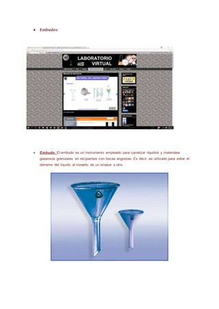 ● Embudos
● Embudo: El embudo es un instrumento empleado para canalizar líquidos y materiales
gaseosos granulares en recipientes con bocas angostas. Es decir, es utilizado para evitar el
derrame del líquido al moverlo de un envase a otro
 