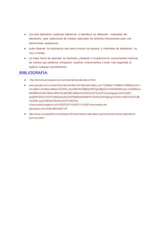 ● con este laboratorio podemos diferenciar e identificar los diferentes materiales del
laboratorio, para seleccionar de manera adecuada los distintos instrumentos para una
determinada experiencia.
● pude observar la importancia que tiene conocer los equipos y materiales de laboratorio, su
uso y manejo.
● La mejor forma de aprender es haciendo y llevando a la práctica los conocimientos teóricos,
de manera que podamos enriquecer nuestros conocimientos y tener mas seguridad al
realizar cualquier procedimiento.
BIBLIOGRAFIA:
● http://labovirtual.blogspot.com/p/materiall-de-laboratorio.html
● www.google.com.co/searchq=instrumentos+de+laboratorio&es_sm=122&biw=1366&bih=599&source=l
nms&tbm=isch&sa=X&ved=0CAYQ_AUoAWoVChMIyOjrxP6DxgIVBgOsCh2S9wBG#imgrc=2uQD6Cwj
lSthBM%253A%3BXmiW4N-5hxSRJM%3Bhttp%253A%252F%252F4.bp.blogspot.com%252F-
xaQrBXTvDik%252FTrq8xDGwpvI%252FAAAAAAAAAH4%252FLfvL6YbgDrg%252Fs1600%252FLAB
%252B1.jpg%3Bhttp%253A%252F%252Fkix-
mirespuesta.blogspot.com%252F2011%252F11%252Finstrumentos-de-
laboratorio.html%3B1600%3B1107
● http://www.monografias.com/trabajos72/instrumentos-laboratorio-quimica/instrumentos-laboratorio-
quimica.shtml
 