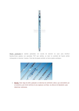 Pipeta graduada:Las pipetas graduadas con escala de volumen se usan para dosificar
líquidos.Estas pipetas son ajustadas "EX" (por vertido), es decir la cantidad del líquido vertida
corresponde al volumen impreso. Este tipo de pipeta también se llama pipeta serológica
● Bureta: Tubo largo de vidrio graduado en décimas de centímetro cúbico, que está abierto por
un extremo y por el otro termina en una caperuza con llave; se utiliza en el laboratorio para
determinar volúmenes.
 