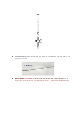 ● Pipeta aforada:La pipeta aforada sirve para medir un único volumen, y es mas precisa que
una pipeta graduada
● Matraz aforado:consiste en un tipo de matraz que se usa como material volumétrico. Se
emplea para medir un volumen exacto de líquido en base a la capacidad del propio matraz.
 
