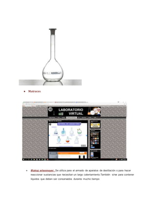 ● Matraces
● Matraz erlenmeyer: Se utiliza para el armado de aparatos de destilación o para hacer
reaccionar sustancias que necesitan un largo calentamiento.También sirve para contener
líquidos que deben ser conservados durante mucho tiempo
 