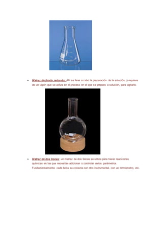 ● Matraz de fondo redondo: Allí se lleva a cabo la preparación de la solución, y requiere
de un tapón que se utiliza en el proceso en el que se prepara a solución, para agitarlo.
● Matraz de dos bocas: un matraz de dos bocas se utiliza para hacer reacciones
químicas en las que necesitas adicionar o controlar varios parámetros.
Fundamentalmente cada boca se conecta con otro instrumental, con un termómetro, etc.
 