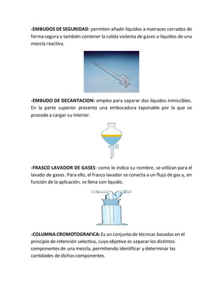 -EMBUDOS DE SEGURIDAD: permiten añadir líquidos a matraces cerrados de
forma segura y también contener la salida violenta de gases o líquidos de una
mezcla reactiva.
-EMBUDO DE DECANTACION: emplea para separar dos líquidos inmiscibles.
En la parte superior presenta una embocadura taponable por la que se
procede a cargar su interior.
-FRASCO LAVADOR DE GASES: como lo indica su nombre, se utilizan para el
lavado de gases. Para ello, el frasco lavador se conecta a un flujo de gas y, en
función de la aplicación, se llena con líquido.
-COLUMNA CROMOTOGRAFICA: Es un conjunto de técnicas basadas en el
principio de retención selectiva, cuyo objetivo es separar los distintos
componentes de una mezcla, permitiendo identificar y determinar las
cantidades de dichos componentes.
 
