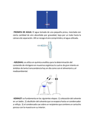 -TROMPA DE AGUA: El agua tomada de una pequeña presa, mezclada con
cierta cantidad de aire absorbido por gravedad, baja por un tubo hasta la
cámara de separación. Allí se recoge el aire comprimido y el agua utilizada.
- KJELDAHL: se utiliza en química analítica para la determinación del
contenido de nitrógeno en muestras orgánicas lo cual es de gran interés en
ámbitos de tanta transcendencia hoy en día como son el alimentario y el
medioambiental.
-SOXHLET: se fundamenta en las siguientes etapas: 1) colocación del solvente
en un balón. 2) ebullición del solvente que se evapora hasta un condensador
a reflujo. 3) el condensado cae sobre un recipiente que contiene un cartucho
poroso con la muestra en su interior.
 