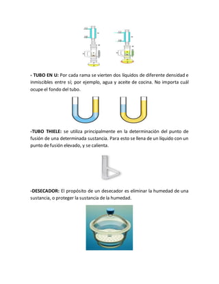 - TUBO EN U: Por cada rama se vierten dos líquidos de diferente densidad e
inmiscibles entre sí; por ejemplo, agua y aceite de cocina. No importa cuál
ocupe el fondo del tubo.
-TUBO THIELE: se utiliza principalmente en la determinación del punto de
fusión de una determinada sustancia. Para esto se llena de un líquido con un
punto de fusión elevado, y se calienta.
-DESECADOR: El propósito de un desecador es eliminar la humedad de una
sustancia, o proteger la sustancia de la humedad.
 