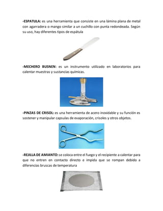 -ESPATULA: es una herramienta que consiste en una lámina plana de metal
con agarradera o mango similar a un cuchillo con punta redondeada. Según
su uso, hay diferentes tipos de espátula
-MECHERO BUSNEN: es un instrumento utilizado en laboratorios para
calentar muestras y sustancias químicas.
-PINZAS DE CRISOL: es una herramienta de acero inoxidable y su función es
sostener y manipular capsulas de evaporación, crisoles y otros objetos.
-REJILLA DE AMIANTO:se coloca entre el fuego y el recipiente a calentar para
que no entren en contacto directo e impida que se rompan debido a
diferencias bruscas de temperatura
 