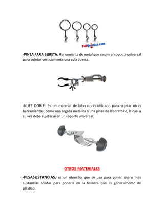 -PINZA PARA BURETA: Herramienta de metal que se une al soporte universal
para sujetar verticalmente una sola bureta.
-NUEZ DOBLE: Es un material de laboratorio utilizado para sujetar otras
herramientas, como una argolla metálica o una pinza de laboratorio, la cual a
su vez debe sujetarse en un soporte universal.
OTROS MATERIALES
-PESASUSTANCIAS: es un utensilio que se usa para poner una o mas
sustancias sólidas para ponerla en la balanza que es generalmente de
plástico.
 