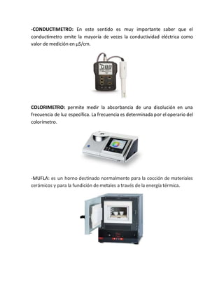 -CONDUCTIMETRO: En este sentido es muy importante saber que el
conductimetro emite la mayoría de veces la conductividad eléctrica como
valor de medición en µS/cm.
COLORIMETRO: permite medir la absorbancia de una disolución en una
frecuencia de luz específica. La frecuencia es determinada por el operario del
colorímetro.
-MUFLA: es un horno destinado normalmente para la cocción de materiales
cerámicos y para la fundición de metales a través de la energía térmica.
 