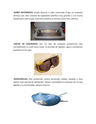 -BAÑO ISOTERMICO: puede llevarse a cabo colocando el gas en contacto
térmico con otro sistema de capacidad calorífica muy grande y a la misma
temperatura que el gas, Este otro sistema se conoce como foco calórico.
-GAFAS DE SEGURIDAD: son un tipo de anteojos protectores que
normalmente se usan para evitar la entrada de objetos, agua o productos
químicos en los ojos.
-MASCARILLAS: Alta protección contra partículas sólidas, líquidas y muy
tóxicas Con válvula de exhalación, Mayor comodidad al contacto con la cara
debido a su confortable cubierta interior.
 