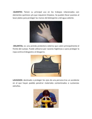 -GUANTES: Tienen su principal uso en los trabajos relacionados con
elementos químicos y/o que requieren limpieza. Se pueden llevar puestos al
lavar platos para proteger las manos del detergente y del agua caliente.
-DELANTAL: es una prenda protectora externa que cubre principalmente el
frente del cuerpo. Puede utilizarse por razones higiénicas o para proteger la
ropa contra el desgaste y el desgarro.
LAVAOJOS: destinado a proteger los ojos de una persona tras un accidente
en el que hayan podido penetrar materiales contaminados o sustancias
extrañas.
 