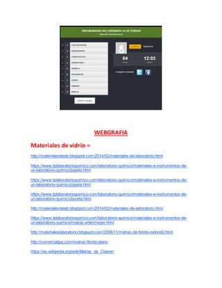 WEBGRAFIA
Materiales de vidrio =
http://materialesdelab.blogspot.com/2014/02/materiales-de-laboratorio.html
https://www.tplaboratorioquimico.com/laboratorio-quimico/materiales-e-instrumentos-de-
un-laboratorio-quimico/pipeta.html
https://www.tplaboratorioquimico.com/laboratorio-quimico/materiales-e-instrumentos-de-
un-laboratorio-quimico/pipeta.html
https://www.tplaboratorioquimico.com/laboratorio-quimico/materiales-e-instrumentos-de-
un-laboratorio-quimico/bureta.html
http://materialesdelab.blogspot.com/2014/02/materiales-de-laboratorio.html
https://www.tplaboratorioquimico.com/laboratorio-quimico/materiales-e-instrumentos-de-
un-laboratorio-quimico/matraz-erlenmeyer.html
http://materialeslaboratorio.blogspot.com/2008/11/matraz-de-fondo-redondo.html
http://comercialjpg.com/matraz-fondo-plano
https://es.wikipedia.org/wiki/Matraz_de_Claisen
 