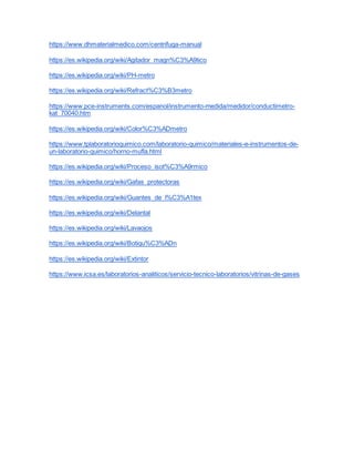 https://www.dhmaterialmedico.com/centrifuga-manual
https://es.wikipedia.org/wiki/Agitador_magn%C3%A9tico
https://es.wikipedia.org/wiki/PH-metro
https://es.wikipedia.org/wiki/Refract%C3%B3metro
https://www.pce-instruments.com/espanol/instrumento-medida/medidor/conductimetro-
kat_70040.htm
https://es.wikipedia.org/wiki/Color%C3%ADmetro
https://www.tplaboratorioquimico.com/laboratorio-quimico/materiales-e-instrumentos-de-
un-laboratorio-quimico/horno-mufla.html
https://es.wikipedia.org/wiki/Proceso_isot%C3%A9rmico
https://es.wikipedia.org/wiki/Gafas_protectoras
https://es.wikipedia.org/wiki/Guantes_de_l%C3%A1tex
https://es.wikipedia.org/wiki/Delantal
https://es.wikipedia.org/wiki/Lavaojos
https://es.wikipedia.org/wiki/Botiqu%C3%ADn
https://es.wikipedia.org/wiki/Extintor
https://www.icsa.es/laboratorios-analiticos/servicio-tecnico-laboratorios/vitrinas-de-gases
 