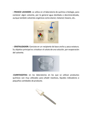 - FRASCO LAVADOR: se utiliza en el laboratorio de química o biología, para
contener algún solvente, por lo general agua destilada o desmineralizada,
aunque también solventes orgánicos como etanol, metanol, hexano, etc.
- CRISTALIZADOR: Consiste en un recipiente de base ancha y poca estatura.
Su objetivo principal es cristalizar el soluto de una solución, por evaporación
del solvente.
-CUENTAGOTAS: en los laboratorios en los que se utilizan productos
químicos son muy utilizados para añadir reactivos, líquidos indicadores o
pequeñas cantidades de producto.
 