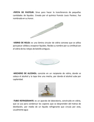 -PIPETA DE PASTEUR: Sirve para hacer la transferencia de pequeñas
cantidades de líquidos. Creada por el químico francés Louis Pasteur, fue
nombrada en su honor.
-VIDRIO DE RELOJ: es una lámina circular de vidrio convexa que se utiliza
para pesar sólidos y evaporar líquidos. Recibe su nombre por su similitud con
el vidrio de los relojes de bolsillo antiguos.
-MECHERO DE ALCOHOL: consiste en un recipiente de vidrio, donde se
coloca el alcohol y la tapa tine una mecha, por donde el alcohol sube por
capilaridad.
-TUBO REFRIGERANTE: es un aparato de laboratorio, construido en vidrio,
que se usa para condensar los vapores que se desprenden del matraz de
destilación, por medio de un líquido refrigerante que circula por este,
usualmente agua
 