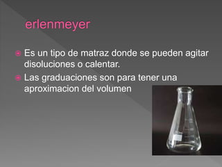  Es un tipo de matraz donde se pueden agitar
disoluciones o calentar.
 Las graduaciones son para tener una
aproximacion del volumen
 