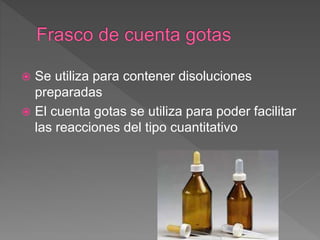  Se utiliza para contener disoluciones
preparadas
 El cuenta gotas se utiliza para poder facilitar
las reacciones del tipo cuantitativo
 