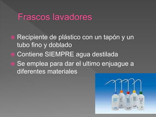  Recipiente de plástico con un tapón y un
tubo fino y doblado
 Contiene SIEMPRE agua destilada
 Se emplea para dar el ultimo enjuague a
diferentes materiales
 