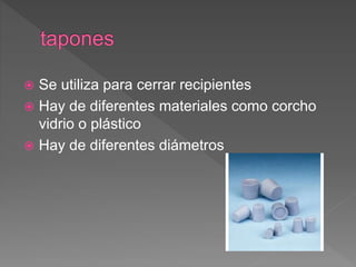  Se utiliza para cerrar recipientes
 Hay de diferentes materiales como corcho
vidrio o plástico
 Hay de diferentes diámetros
 