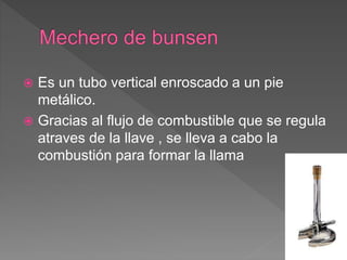  Es un tubo vertical enroscado a un pie
metálico.
 Gracias al flujo de combustible que se regula
atraves de la llave , se lleva a cabo la
combustión para formar la llama
 