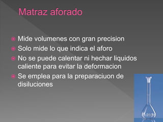  Mide volumenes con gran precision
 Solo mide lo que indica el aforo
 No se puede calentar ni hechar liquidos
caliente para evitar la deformacion
 Se emplea para la preparaciuon de
disiluciones
 