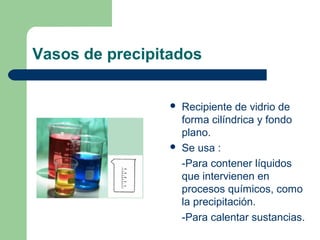 Vasos de precipitados




Recipiente de vidrio de
forma cilíndrica y fondo
plano.
Se usa :
-Para contener líquidos
que intervienen en
procesos químicos, como
la precipitación.
-Para calentar sustancias.

 