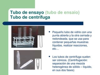 Tubo de ensayo (tubo de ensaio)
Tubo de centrífuga



Pequeño tubo de vidrio con una
punta abierta y la otra cerrada y
redondeada, que se usa para
contener pequeñas muestras
líquidas, realizar reacciones,
etc…



Los tubos de centrífuga suelen
ser cónicos. (Centrifugación:
separación de una mezcla
heterogénea de sólido – líquido,
en sus dos fases)

 