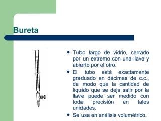Bureta






Tubo largo de vidrio, cerrado
por un extremo con una llave y
abierto por el otro.
El tubo está exactamente
graduado en décimas de c.c.,
de modo que la cantidad de
líquido que se deja salir por la
llave puede ser medido con
toda
precisión
en
tales
unidades.
Se usa en análisis volumétrico.

 