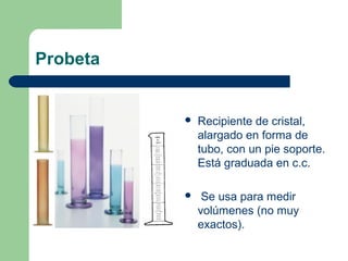Probeta



Recipiente de cristal,
alargado en forma de
tubo, con un pie soporte.
Está graduada en c.c.



Se usa para medir
volúmenes (no muy
exactos).

 
