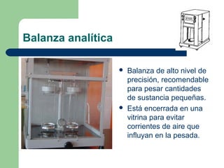 Balanza analítica




Balanza de alto nivel de
precisión, recomendable
para pesar cantidades
de sustancia pequeñas.
Está encerrada en una
vitrina para evitar
corrientes de aire que
influyan en la pesada.

 