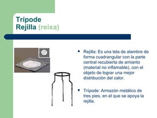 Trípode
Rejilla (reixa)



Rejilla: Es una tela de alambre de
forma cuadrangular con la parte
central recubierta de amianto
(material no inflamable), con el
objeto de lograr una mejor
distribución del calor.



Trípode: Armazón metálico de
tres pies, en el que se apoya la
rejilla.

 