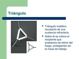 Triángulo




Triángulo metálico
recubierto de una
sustancia refractaria.
Sobre él se coloca el
recipiente que
acabamos de retirar del
fuego, protegiendo así
la mesa de trabajo.

 