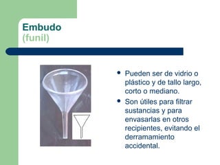 Embudo
(funil)





Pueden ser de vidrio o
plástico y de tallo largo,
corto o mediano.
Son útiles para filtrar
sustancias y para
envasarlas en otros
recipientes, evitando el
derramamiento
accidental.

 