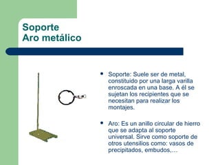 Soporte
Aro metálico



Soporte: Suele ser de metal,
constituido por una larga varilla
enroscada en una base. A él se
sujetan los recipientes que se
necesitan para realizar los
montajes.



Aro: Es un anillo circular de hierro
que se adapta al soporte
universal. Sirve como soporte de
otros utensilios como: vasos de
precipitados, embudos,…

 