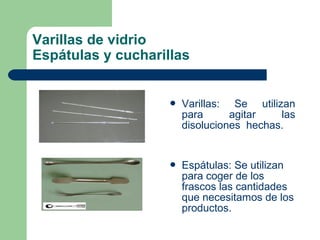 Varillas de vidrio
Espátulas y cucharillas



Varillas: Se utilizan
para
agitar
las
disoluciones hechas.



Espátulas: Se utilizan
para coger de los
frascos las cantidades
que necesitamos de los
productos.

 