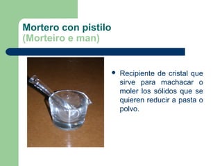 Mortero con pistilo
(Morteiro e man)



Recipiente de cristal que
sirve para machacar o
moler los sólidos que se
quieren reducir a pasta o
polvo.

 