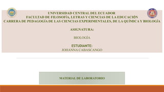 UNIVERSIDAD CENTRAL DEL ECUADOR
FACULTAD DE FILOSOFÍA, LETRAS Y CIENCIAS DE LA EDUCACIÓN
CARRERA DE PEDAGOGÍA DE LAS CIENCIAS EXPERIMENTALES, DE LA QUÍMICAY BIOLOGÍA
ASIGNATURA:
BIOLOGÍA
ESTUDIANTE:
JOHANNA CABASCANGO
MATERIAL DE LABORATORIO
 