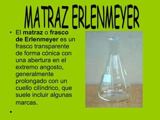 • El matraz o frasco
de Erlenmeyer es un
frasco transparente
de forma cónica con
una abertura en el
extremo angosto,
generalmente
prolongado con un
cuello cilíndrico, que
suele incluir algunas
marcas.
•
 