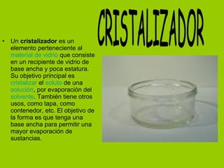 • Un cristalizador es un
elemento perteneciente al
material de vidrio que consiste
en un recipiente de vidrio de
base ancha y poca estatura.
Su objetivo principal es
cristalizar el soluto de una
solución, por evaporación del
solvente. También tiene otros
usos, como tapa, como
contenedor, etc. El objetivo de
la forma es que tenga una
base ancha para permitir una
mayor evaporación de
sustancias.
 